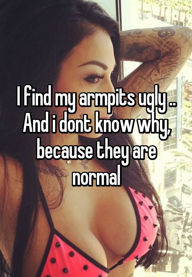 I find my armpits ugly .. And i dont know why, because they are normal