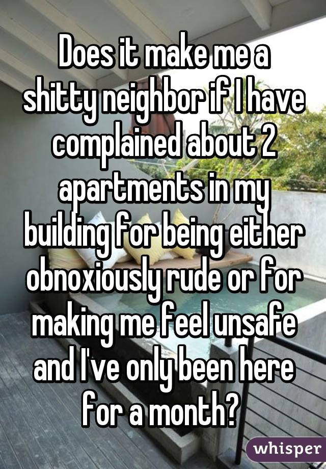 Does it make me a shitty neighbor if I have complained about 2 apartments in my building for being either obnoxiously rude or for making me feel unsafe and I've only been here for a month? 