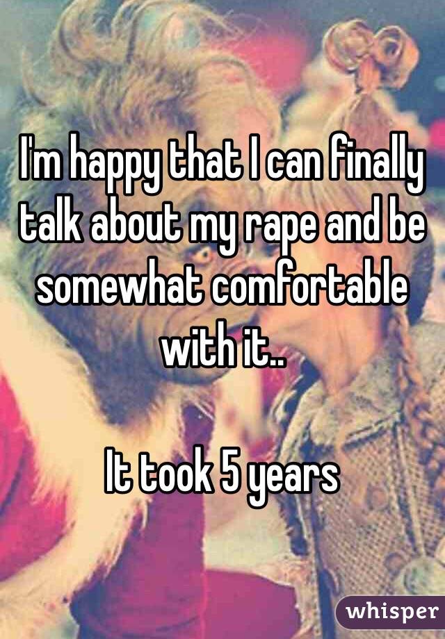 I'm happy that I can finally talk about my rape and be somewhat comfortable with it.. 

It took 5 years