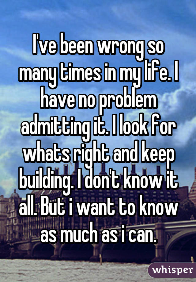I've been wrong so many times in my life. I have no problem admitting it. I look for whats right and keep building. I don't know it all. But i want to know as much as i can.