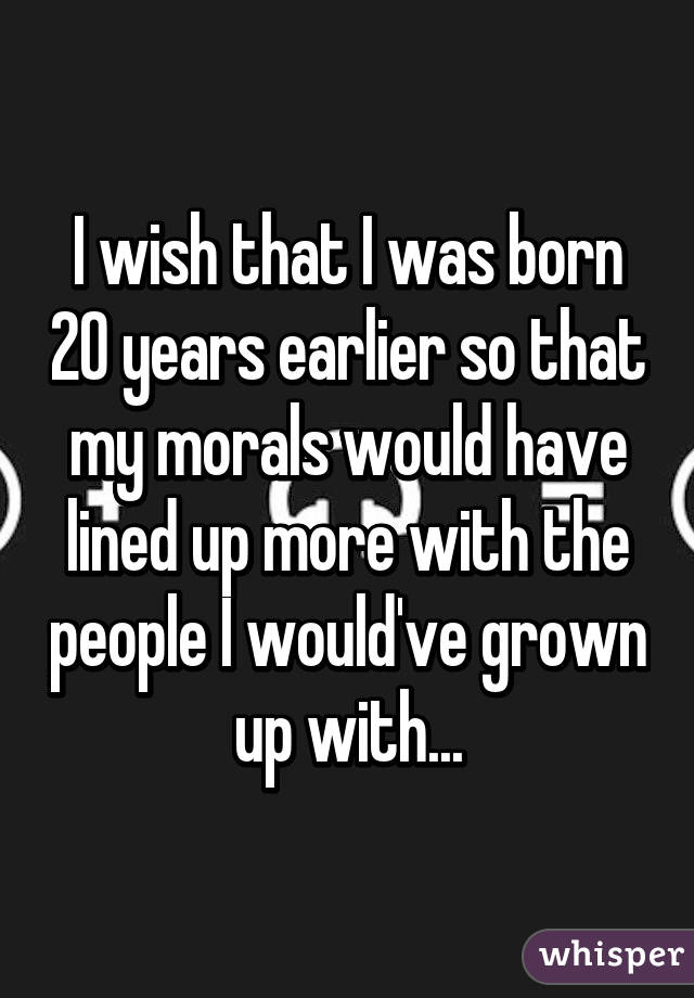 I wish that I was born 20 years earlier so that my morals would have lined up more with the people I would've grown up with...