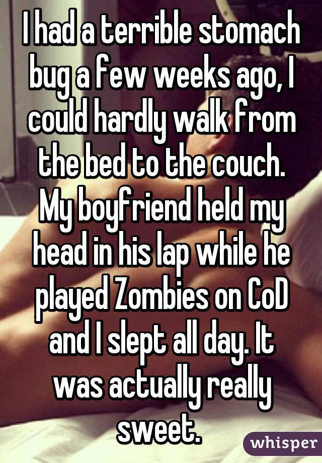 I had a terrible stomach bug a few weeks ago, I could hardly walk from the bed to the couch. My boyfriend held my head in his lap while he played Zombies on CoD and I slept all day. It was actually really sweet. 