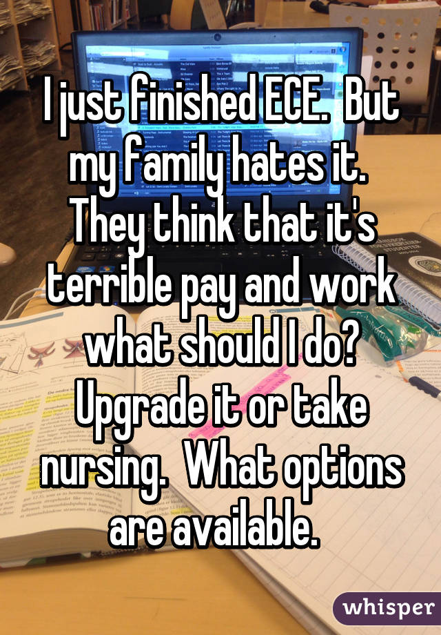 I just finished ECE.  But my family hates it.  They think that it's terrible pay and work what should I do? Upgrade it or take nursing.  What options are available.  