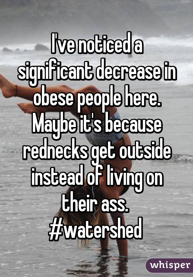 I've noticed a significant decrease in obese people here.
Maybe it's because rednecks get outside instead of living on their ass. 
#watershed 