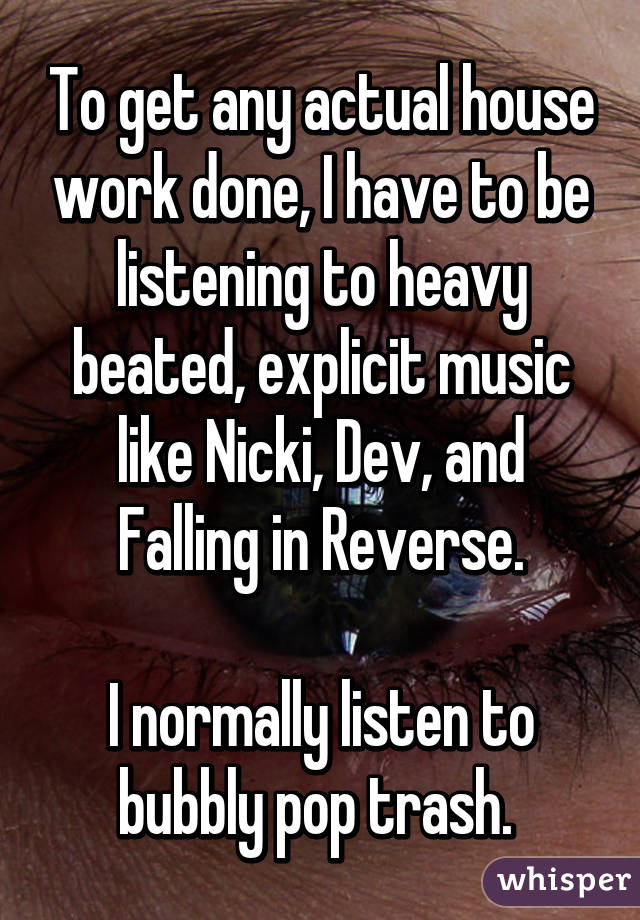 To get any actual house work done, I have to be listening to heavy beated, explicit music like Nicki, Dev, and Falling in Reverse.

I normally listen to bubbly pop trash. 