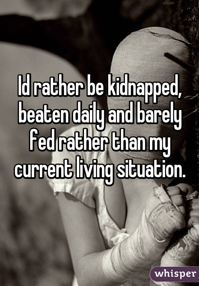 Id rather be kidnapped, beaten daily and barely fed rather than my current living situation. 