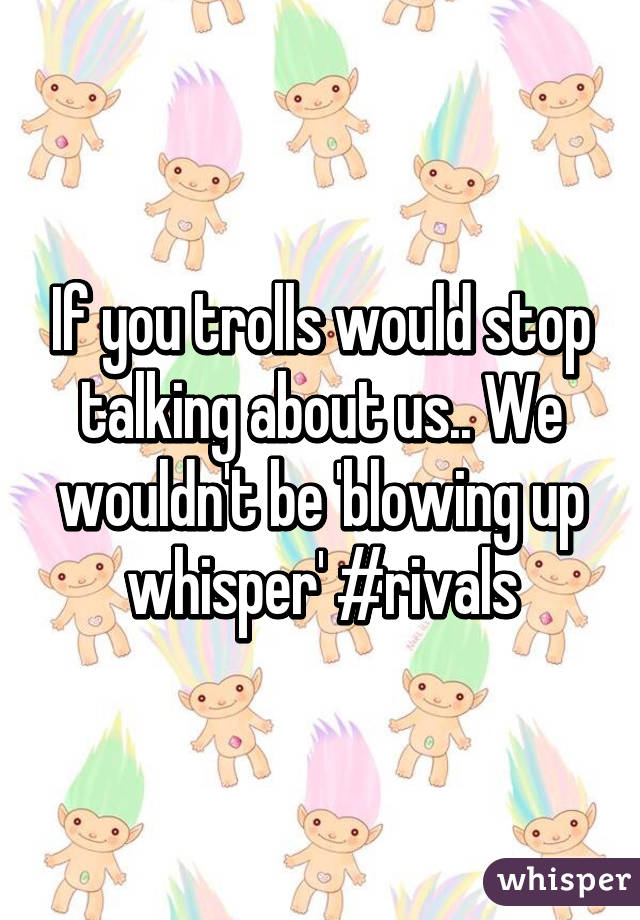 If you trolls would stop talking about us.. We wouldn't be 'blowing up whisper' #rivals