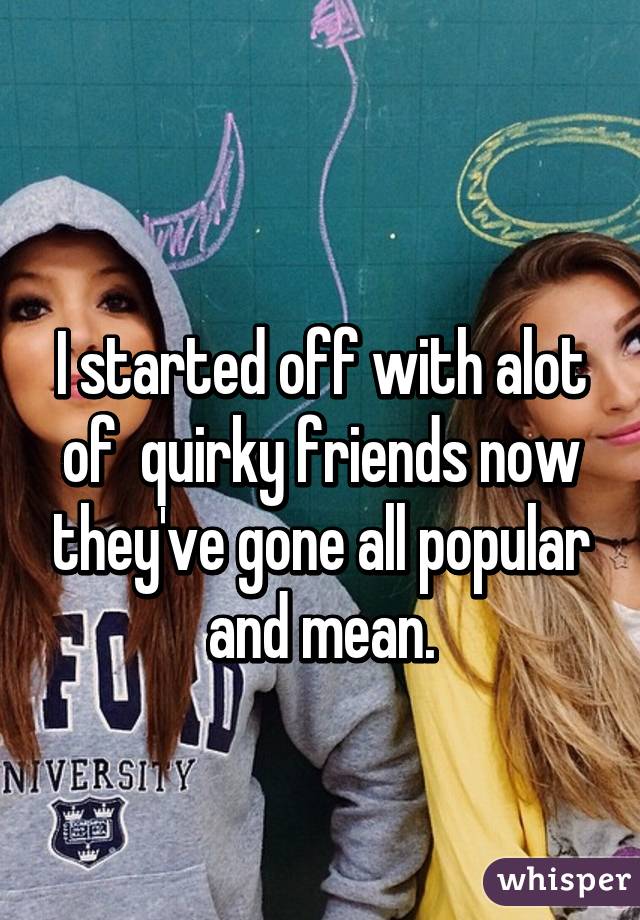 
I started off with alot of  quirky friends now they've gone all popular and mean.