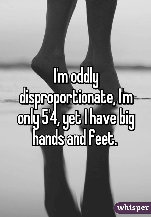 I'm oddly disproportionate, I'm only 5'4, yet I have big hands and feet. 