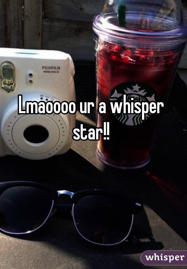 Lmaoooo ur a whisper star!!