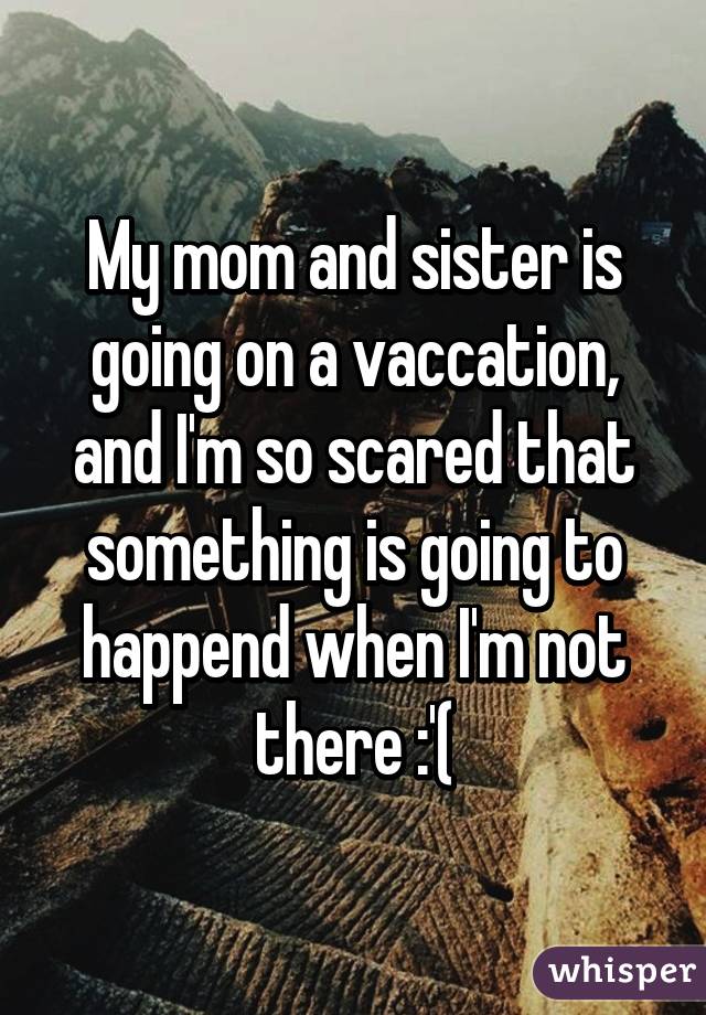 My mom and sister is going on a vaccation, and I'm so scared that something is going to happend when I'm not there :'(