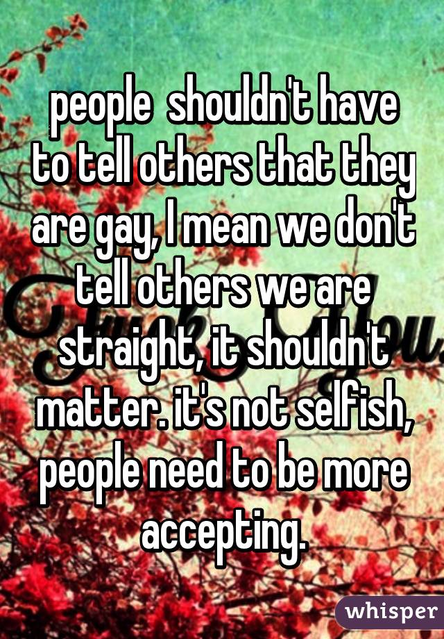 people  shouldn't have to tell others that they are gay, I mean we don't tell others we are straight, it shouldn't matter. it's not selfish, people need to be more accepting.