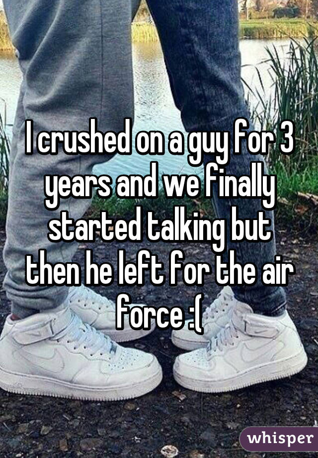 I crushed on a guy for 3 years and we finally started talking but then he left for the air force :(