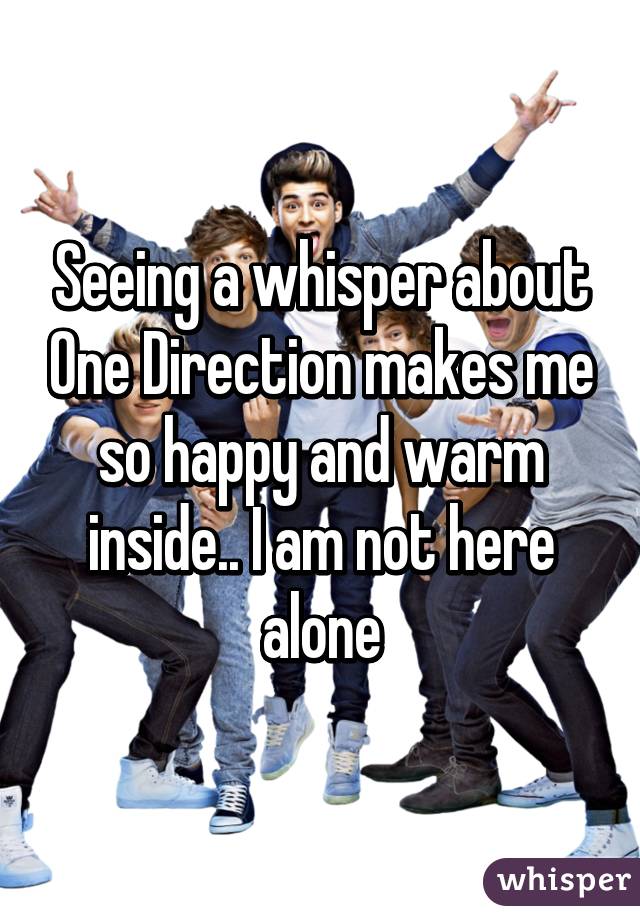 Seeing a whisper about One Direction makes me so happy and warm inside.. I am not here alone