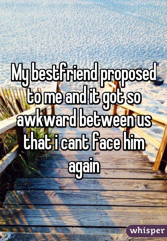 My bestfriend proposed to me and it got so awkward between us that i cant face him again