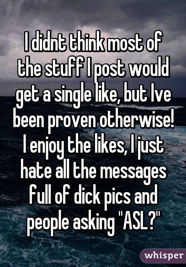 I didnt think most of the stuff I post would get a single like, but Ive been proven otherwise! I enjoy the likes, I just hate all the messages full of dick pics and people asking "ASL?"