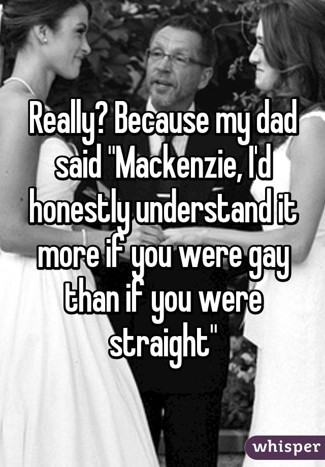 Really? Because my dad said "Mackenzie, I'd honestly understand it more if you were gay than if you were straight"