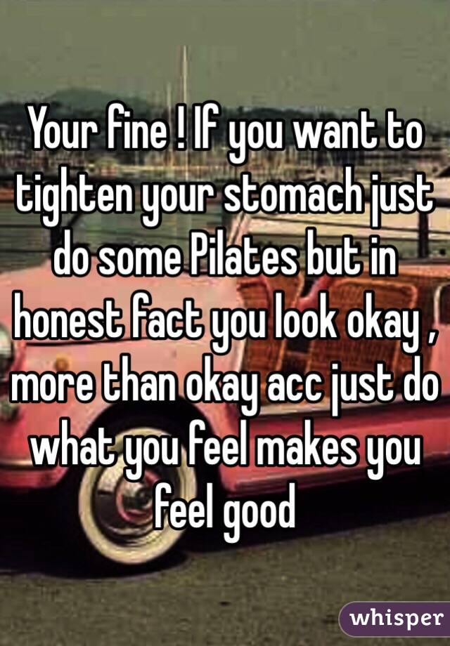 Your fine ! If you want to tighten your stomach just do some Pilates but in honest fact you look okay , more than okay acc just do what you feel makes you feel good 