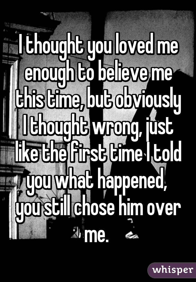 I thought you loved me enough to believe me this time, but obviously I thought wrong, just like the first time I told you what happened,  you still chose him over me. 