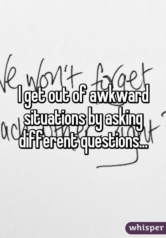 I get out of awkward situations by asking different questions...