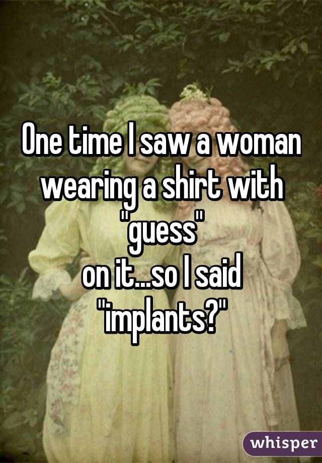 One time I saw a woman wearing a shirt with "guess"
on it...so I said "implants?"