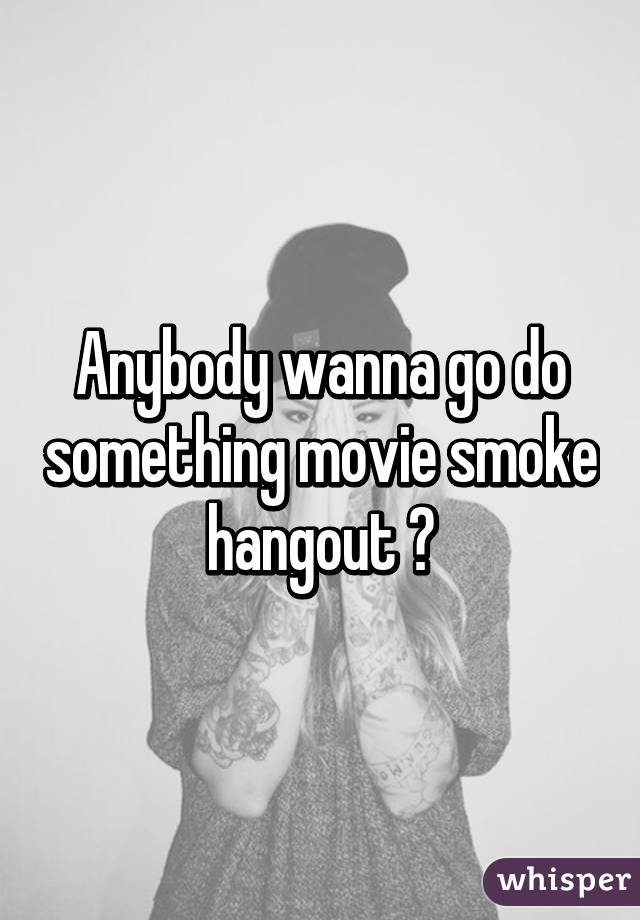 Anybody wanna go do something movie smoke hangout ?