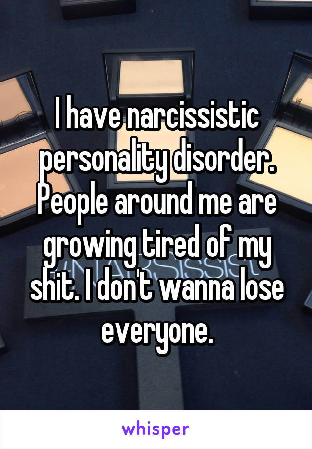 I have narcissistic personality disorder. People around me are growing tired of my shit. I don't wanna lose everyone.