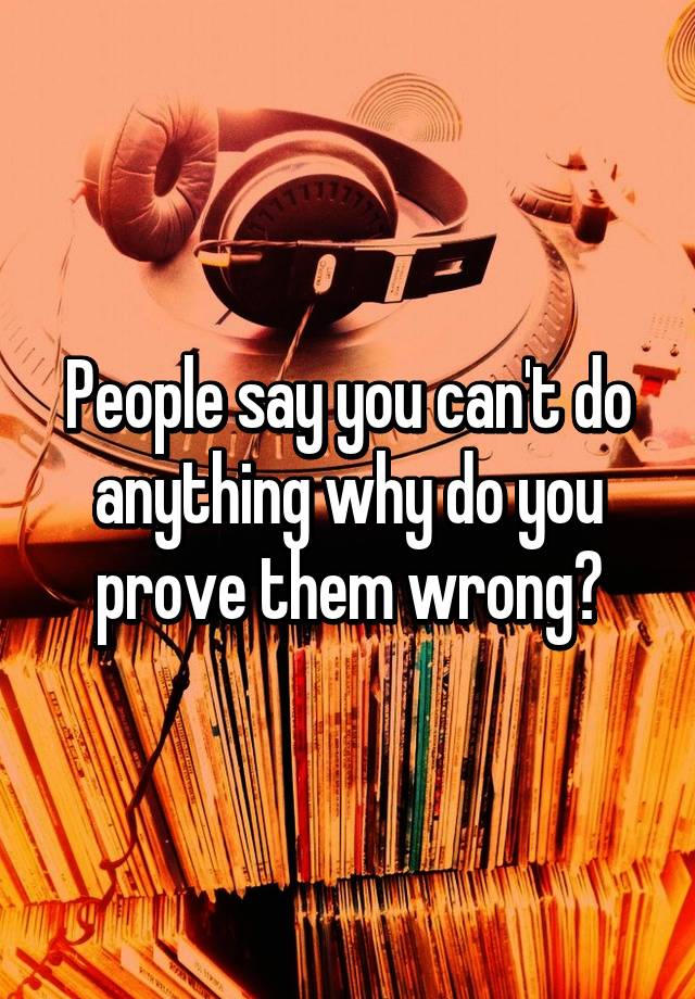 people-say-you-can-t-do-anything-why-do-you-prove-them-wrong