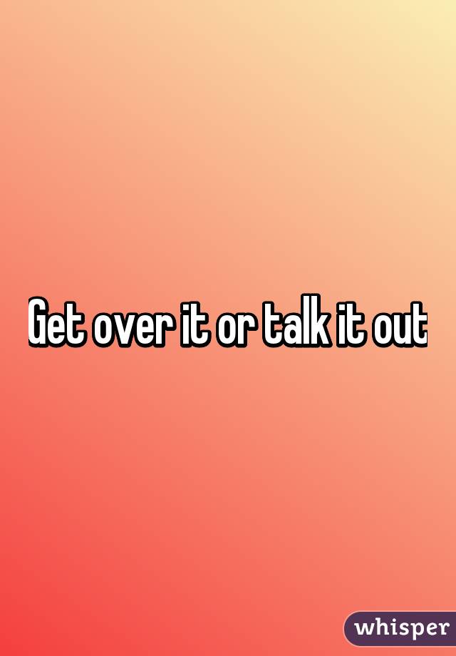 Get over it or talk it out