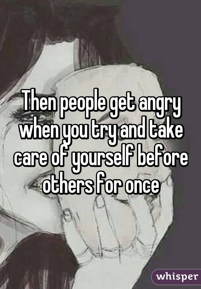 Then people get angry when you try and take care of yourself before others for once