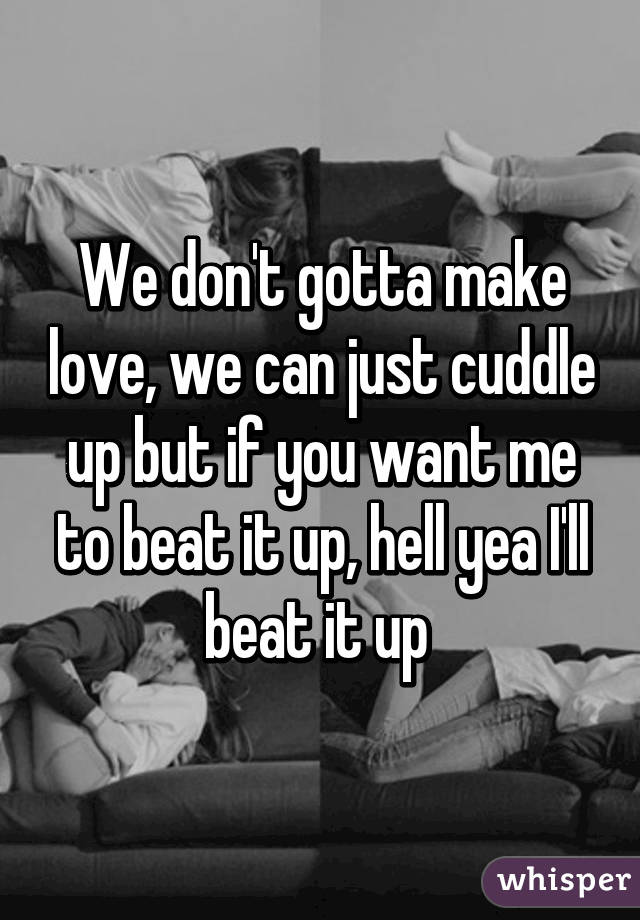 We don't gotta make love, we can just cuddle up but if you want me to beat it up, hell yea I'll beat it up 