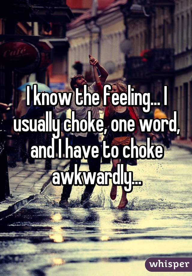 I know the feeling... I usually choke, one word, and I have to choke awkwardly...