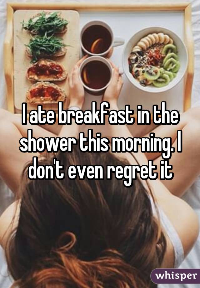 I ate breakfast in the shower this morning. I don't even regret it