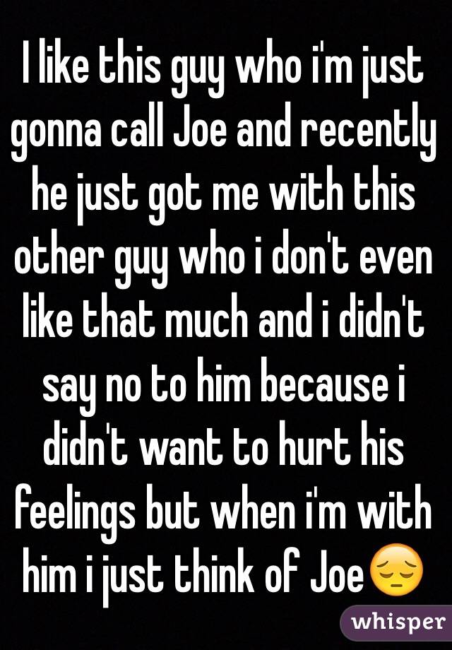 I like this guy who i'm just gonna call Joe and recently he just got me with this other guy who i don't even like that much and i didn't say no to him because i didn't want to hurt his feelings but when i'm with him i just think of JoeðŸ˜”