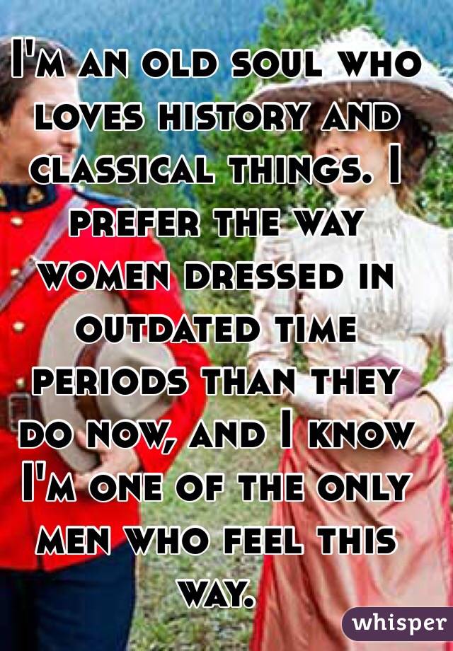 I'm an old soul who loves history and classical things. I prefer the way women dressed in outdated time periods than they do now, and I know I'm one of the only men who feel this way. 