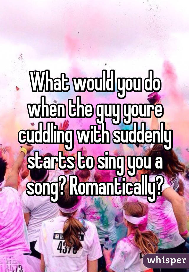 What would you do when the guy youre cuddling with suddenly starts to sing you a song? Romantically?