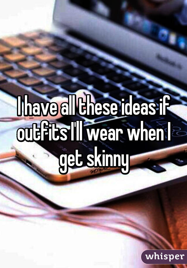 I have all these ideas if outfits I'll wear when I get skinny