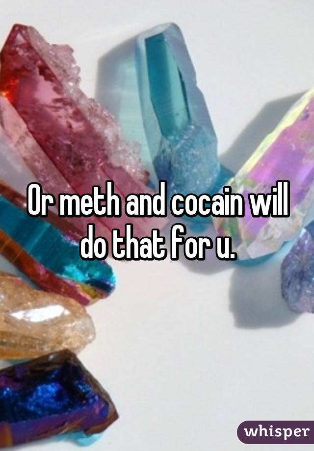 Or meth and cocain will do that for u.