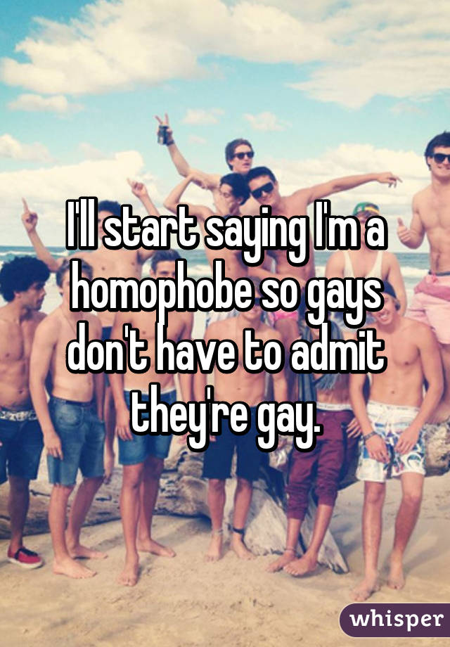 I'll start saying I'm a homophobe so gays don't have to admit they're gay.