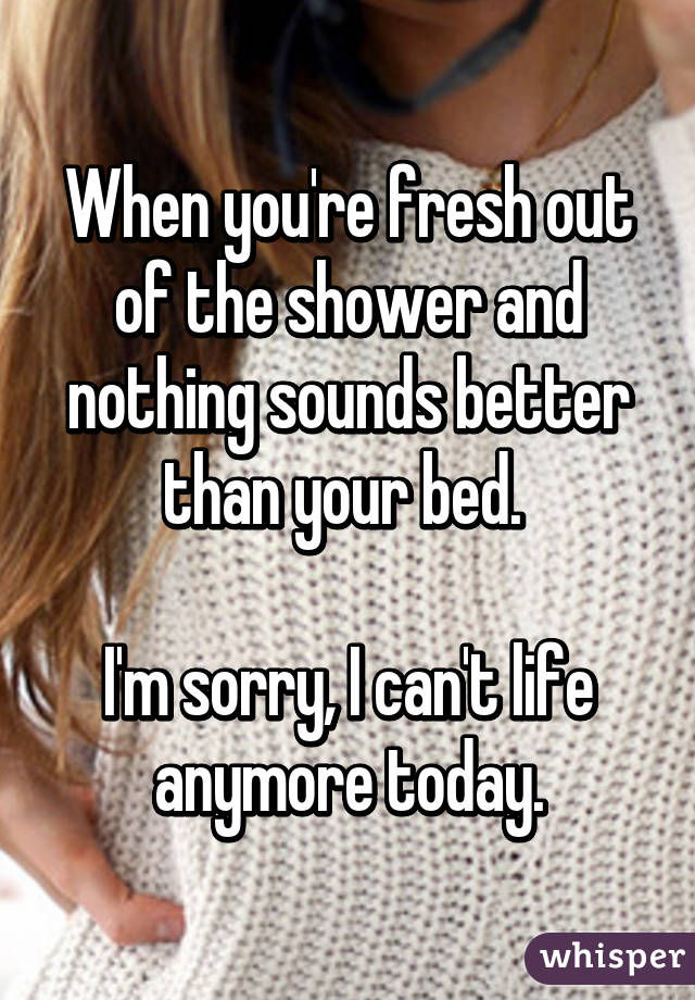 When you're fresh out of the shower and nothing sounds better than your bed. 

I'm sorry, I can't life anymore today.