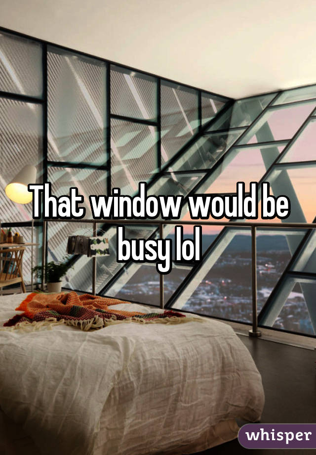 That window would be busy lol