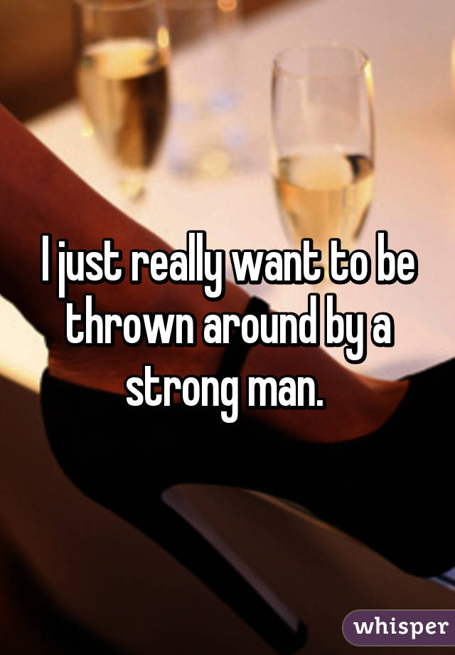 I just really want to be thrown around by a strong man. 
