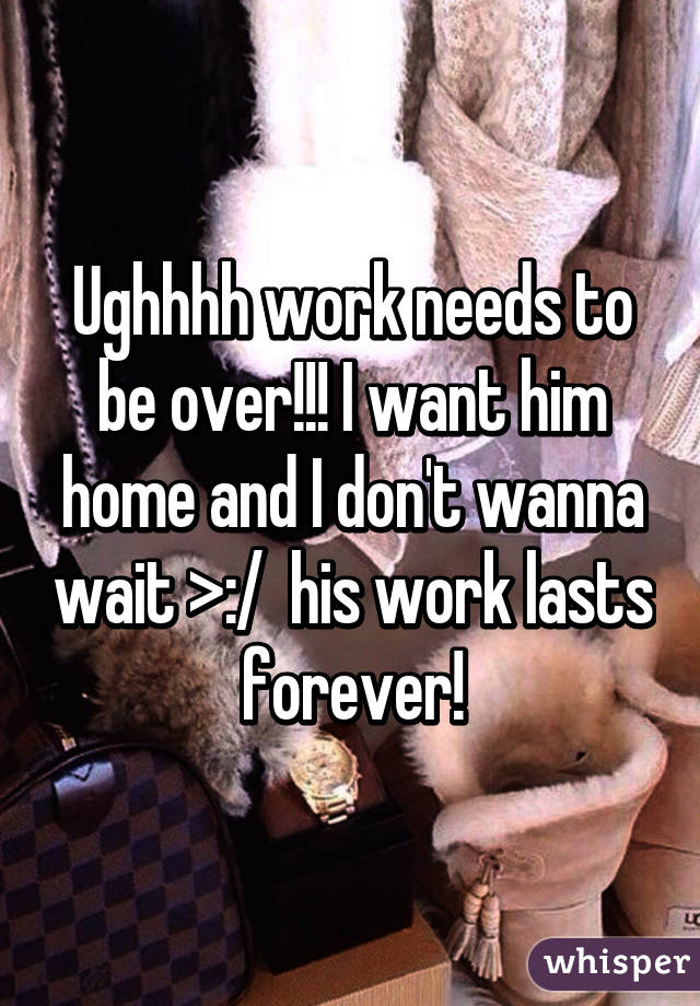 Ughhhh work needs to be over!!! I want him home and I don't wanna wait >:/  his work lasts forever!