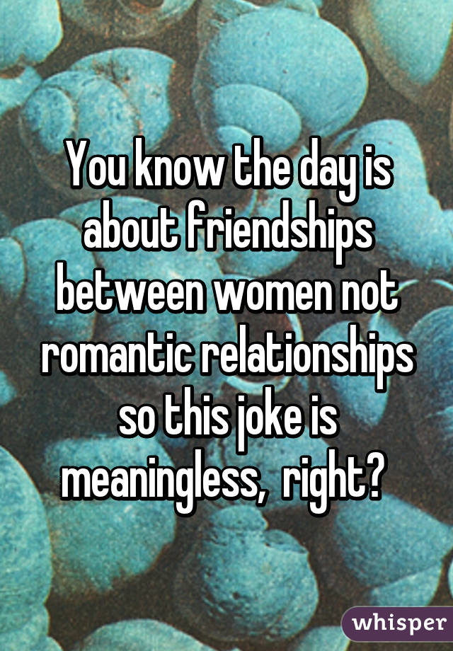 You know the day is about friendships between women not romantic relationships so this joke is meaningless,  right? 