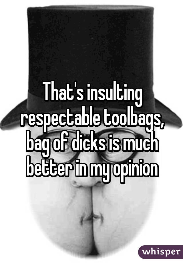 That's insulting respectable toolbags, bag of dicks is much better in my opinion