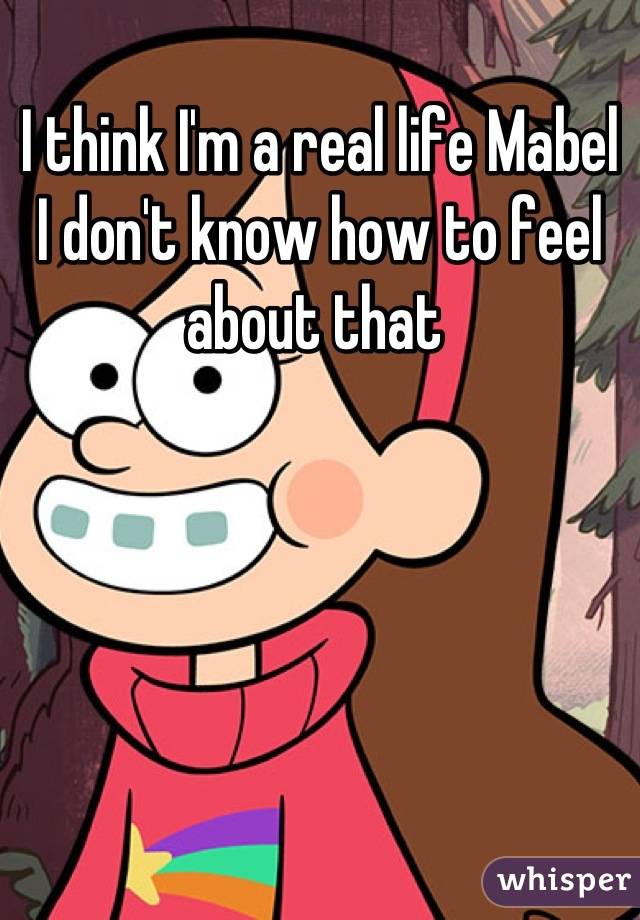I think I'm a real life Mabel 
I don't know how to feel about that 