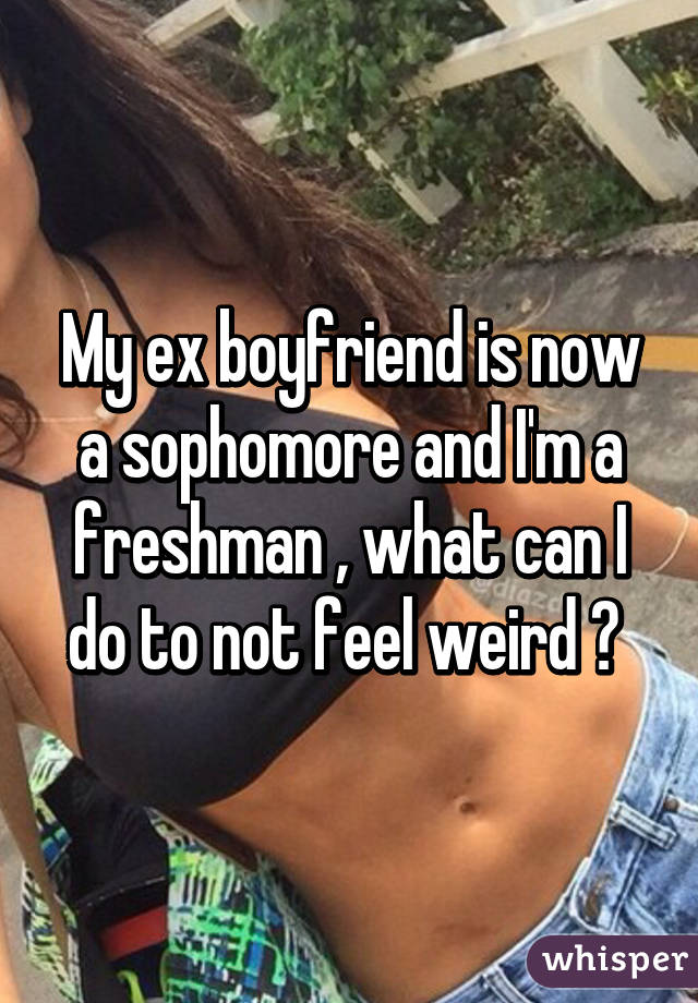 My ex boyfriend is now a sophomore and I'm a freshman , what can I do to not feel weird ? 
