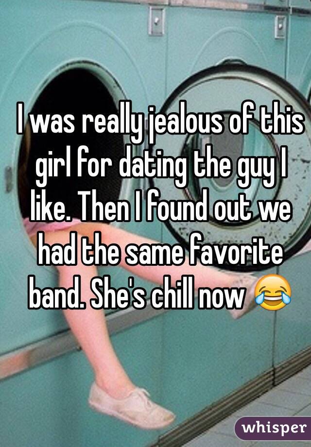 I was really jealous of this girl for dating the guy I like. Then I found out we had the same favorite band. She's chill now ðŸ˜‚