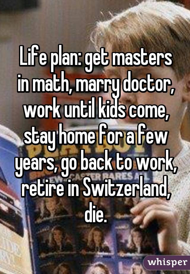 Life plan: get masters in math, marry doctor, work until kids come, stay home for a few years, go back to work, retire in Switzerland, die.