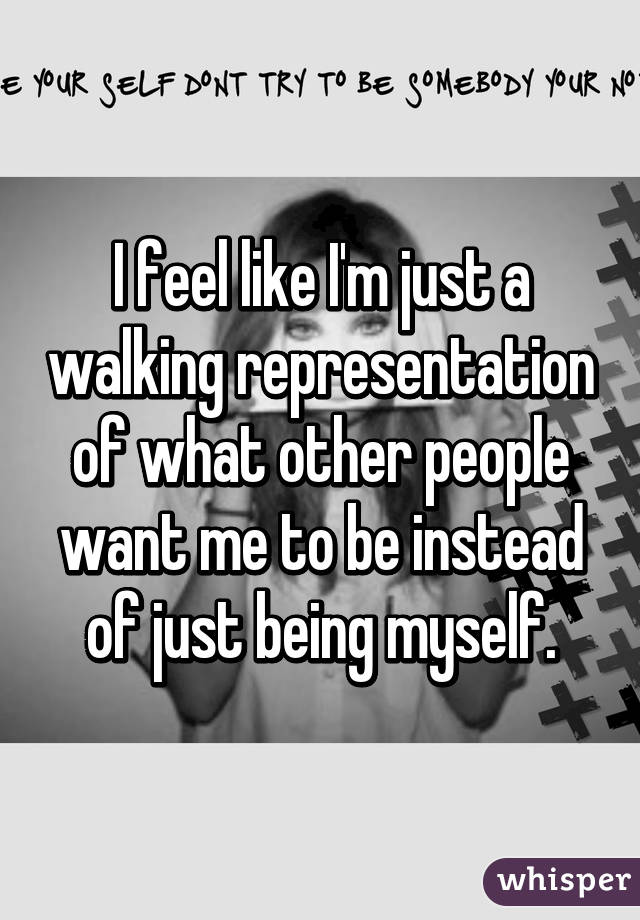 I feel like I'm just a walking representation of what other people want me to be instead of just being myself.